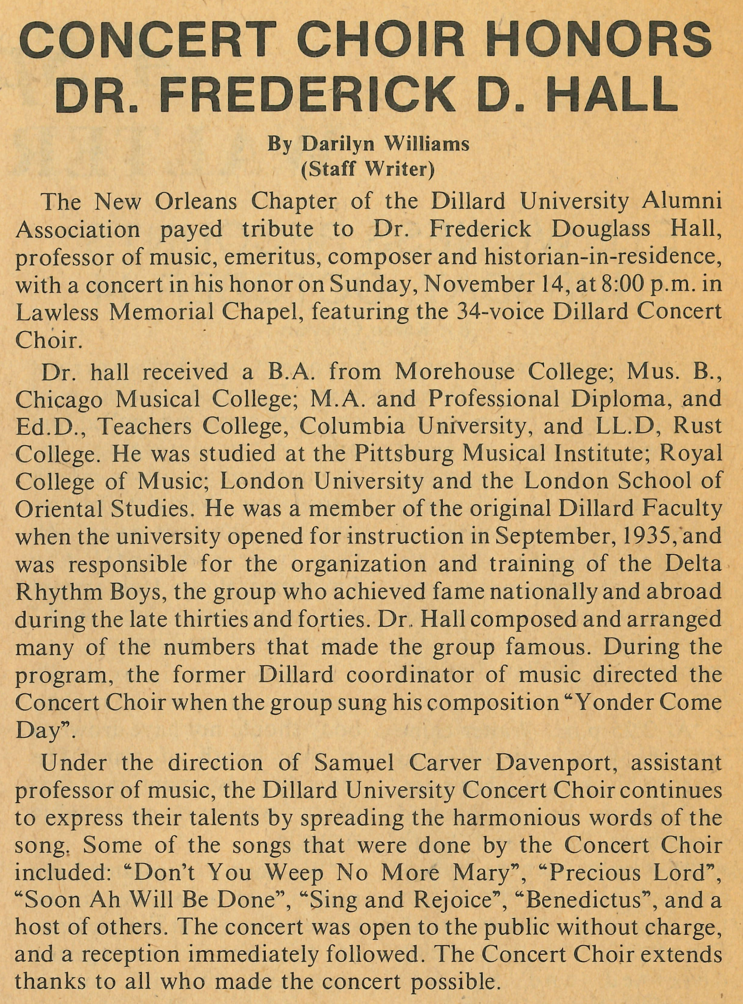 CONCERT CHOIR HONORS DR. FREDERICK D. HALL By Darilyn Williams (Staff Writer)
                                    The New Orleans Chapter of the Dillard University Alumni Association payed tribute to Dr. Frederick 
                                    Douglass Hall, professor of music, emeritus, composer and historian-in-residence, with a concert in his 
                                    honor on Sunday, November 14, at 8:00 p.m. in Lawless Memorial Chapel, featuring the 34-voice Dillard 
                                    Concert Choir. Dr. hall received a B.A. from Morehouse College; Mus. B., Chicago Musical College; M.A. 
                                    and Professional Diploma, and Ed.D., Teachers College, Columbia University, and LL.D, Rust College. He 
                                    was studied at the Pittsburg Musical Institute; Royal College of Music; London University and the 
                                    London School of Oriental Studies. He was a member of the original Dillard Faculty when the university 
                                    opened for instruction in September, 1935, and was responsible for the organization and training of the 
                                    Delta Rhythm Boys, the group who achieved fame nationally and abroad during the late thirties and forties.
                                    Dr. Hall composed and arranged many of the numbers that made the group famous. During the program, the 
                                    former Dillard coordinator of music directed the Concert Choir when the group sung his composition 
                                    'Yonder Come Day'. Under the direction of Samuel Carver Davenport, assistant professor of music, the 
                                    Dillard University Concert Choir continues to express their talents by spreading the harmonious words of
                                    the song. Some of the songs that were done by the Concert Choir included: 'Don't You Weep No More Mary', 
                                    'Precious Lord', 'Soon Ah Will Be Done', 'Sing and Rejoice', 'Benedictus', and a host of others. The 
                                    concert was open to the public without charge, and a reception immediately followed. The Concert Choir 
                                    extends thanks to all who made the concert possible.